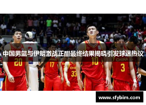 中国男篮与伊朗激战正酣最终结果揭晓引发球迷热议